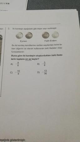 "E'L18W
----
Elen
2.
iki kardeşe aşağıdaki gibi ikişer sayı verilmiştir.
Eymen
Fatih Erdem
Bu iki kardeş kendilerine verilen sayılardan birini ta-
ban diğerini üs olarak kullanarak üslü ifadeler oluş-
turacaklardır.
Buna göre iki kardeşin oluşturdukları üslü ifade-
lerin toplamı en az kaçtır?
9
3
A)
B)
8
8
C)
10
9
D)
13
36
aşağıda gösterilmiştir.