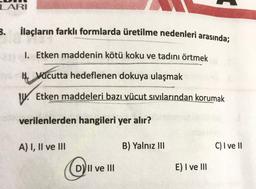 LARI
3.
İlaçların farklı formlarda üretilme nedenleri arasında;
I. Etken maddenin kötü koku ve tadını örtmek
H. Vücutta hedeflenen dokuya ulaşmak
W. Etken maddeleri bazı
vücut sıvılarından korumak
verilenlerden hangileri yer alır?
A) I, II ve III
B) Yalnız III
C) I ve II
D) II ve III
E) I ve III
