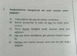 3.
Aşağıdakilerin hangisinde altı çizili sözcük zamir
değildir?
A) Yapacağınız işe onu da almayı unutmayın.
B) Şunun şurasında ne kaldı da beni bu kadar yoru-
yorsun.
C) Onun bunun dediğine kulak asarsan daha çok
ağlarsın.
D) Her şey bizim istediğimiz gibi gitmiyor bazen hayat-
ta.
E) Herkes seni yanlış tanıyor; ama sen de çok doğru
değilsin.
