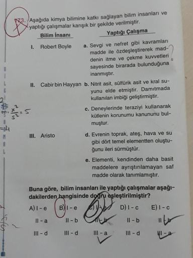 13. Aşağıda kimya bilimine katkı sağlayan bilim insanları ve
yaptığı çalışmalar karışık bir şekilde verilmiştir.
Bilim insanı
Yaptığı Çalışma
1. Robert Boyle
a. Sevgi ve nefret gibi kavramları
madde ile özdeşleştirerek mad-
denin itme ve çekme kuvvetleri
s