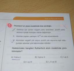 Atom ve Periyodik Sistem
(00
Thomson'un atom modelinde öne sürdüğü,
Elektron adı verilen negatif yüklü tanecikler, pozitif yüklü
atomun içinde homojen olarak dağılmıştır.
II. Atomlar çapları yaklaşık 108 cm olan küreciklerdir.
a
Tu. Atomdaki negatif yük sayısı pozitif yük sayısına eşit oldu-
ğundan atomlar yük bakımından nötrdür.
ifadelerinden hangileri Rutherford atom modelinde çürü-
tülmüştür?
A) Yalnız!
B) Yalnız 11
C) I ve II
D) I ve III
E) I, II ve III
