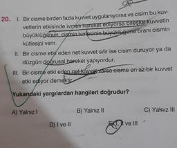 20. I. Bir cisme birden fazla kuvvet uygulanıyorsa ve cisim bu kuv-
vetlerin etkisinde ivmeti hareket ediyorsa bileşke kuvvetin
büyüklüğünün, cismin ivmesinin büyüklüğüne oranı cismin
kütlesini verir.
II. Bir cisme etki eden net kuvvet sıfır ise cisim duruyor ya da
düzgün doğrusal hareket yapıyordur.
III. Bir cisme etki eden net kuvvet varsa cisme en az bir kuvvet
etki ediyor demektir
Yukarıdaki yargılardan hangileri doğrudur?
A) Yalnız!
B) Yalnız 11
C) Yalniz III
D) I ve II
I ve II