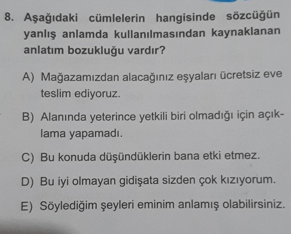 8. Aşağıdaki cümlelerin hangisinde sözcüğün
yanlış anlamda kullanılmasından kaynaklanan
anlatım bozukluğu vardır?
A) Mağazamızdan alacağınız eşyaları ücretsiz eve
teslim ediyoruz.
B) Alanında yeterince yetkili biri olmadığı için açık-
lama yapamadı.
C) Bu