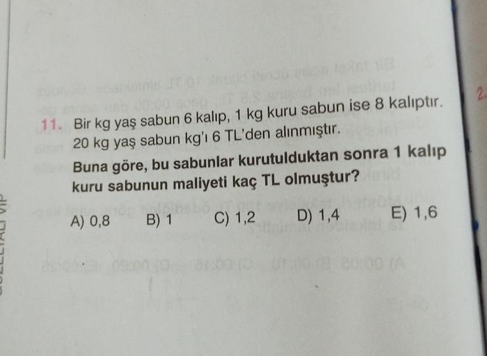 2
11. Bir kg yaş sabun 6 kalıp, 1 kg kuru sabun ise 8 kalıptır.
20 kg yaş sabun kg' 6 TL'den alınmıştır.
Buna göre, bu sabunlar kurutulduktan sonra 1 kalıp
kuru sabunun maliyeti kaç TL olmuştur?
A) 0,8
B) 1
C) 1,2
D) 1,4
E) 1,6
