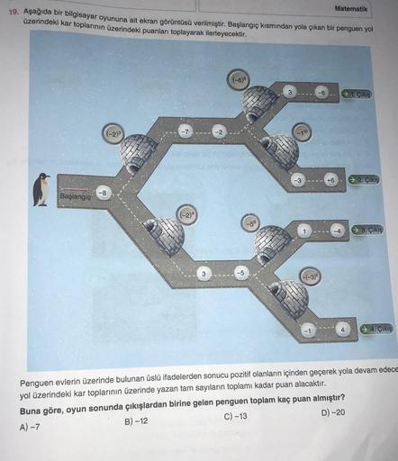 Matematik
19. Aşağıda bir bilgisayar oyununa ait ekran görüntüsü verilmiştir. Başlangıç kısmından yola çıkan bir penguen yol
üzerindeki kar toplarının üzerindeki puanları toplayarak ilerleyecektir.
((-6)8
3
-6
→ 1. Çıkış
(-23
-2
-3
+6
→ 2. Çikiş
-8
Başlang