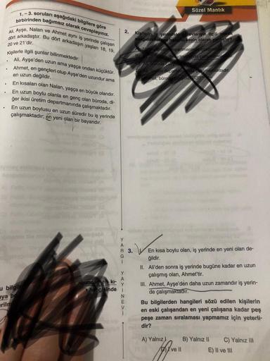 Sözel Mantik
birbirinden bağımsız olarak cevaplayınız.
1.-3. soruları aşağıdaki bilgilere göre
dört arkadaştır. Bu dört arkadaşın yaşlan 18, 19,
All, Ayşe, Nalan ve Ahmet aynı iş yerinde çalışan
20 ve 21'dir.
Kişilerle ilgili şunlar bilinmektedir:
2. Kisil