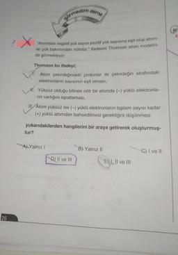 deme
görmedim
X
"Atomdaki negatif yük sayısı pozitif yük sayısına eşit olup atom
lar yük bakımından nötrdür." ifadesini Thomson atom modelin
de görmekteyiz.
Thomson bu ifadeyi;
Atom çekirdeğindeki protonlar ile çekirdeğin etrafındaki
elektronların sayısının eşit olması,
11. Yüksüz olduğu bilinen nötr bir atomda (-) yüklü elektronla-
rin varlığını ispatlaması,
III Atom yüksüz ise (-) yüklü elektronların toplam sayısı kadar
(+) yüklü atomdan bahsedilmesi gerektiğini düşünmesi
yukarıdakilerden hangilerini bir araya getirerek oluşturmuş.
tur?
Al Yalnız!
B). Yalnız 11
C) I ve II
D) II ve III
Ey
E) I, II ve III
26