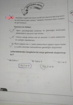 deme
görmedim
X
"Atomdaki negatif yük sayısı pozitif yük sayısına eşit olup atom
lar yük bakımından nötrdür." ifadesini Thomson atom modelin
de görmekteyiz.
Thomson bu ifadeyi;
Atom çekirdeğindeki protonlar ile çekirdeğin etrafındaki
elektronların sayısının eşit olması,
11. Yüksüz olduğu bilinen nötr bir atomda (-) yüklü elektronla-
rin varlığını ispatlaması,
III Atom yüksüz ise (-) yüklü elektronların toplam sayısı kadar
(+) yüklü atomdan bahsedilmesi gerektiğini düşünmesi
yukarıdakilerden hangilerini bir araya getirerek oluşturmuş.
tur?
Al Yalnız!
B). Yalnız 11
C) I ve II
D) II ve III
Ey
E) I, II ve III
26
