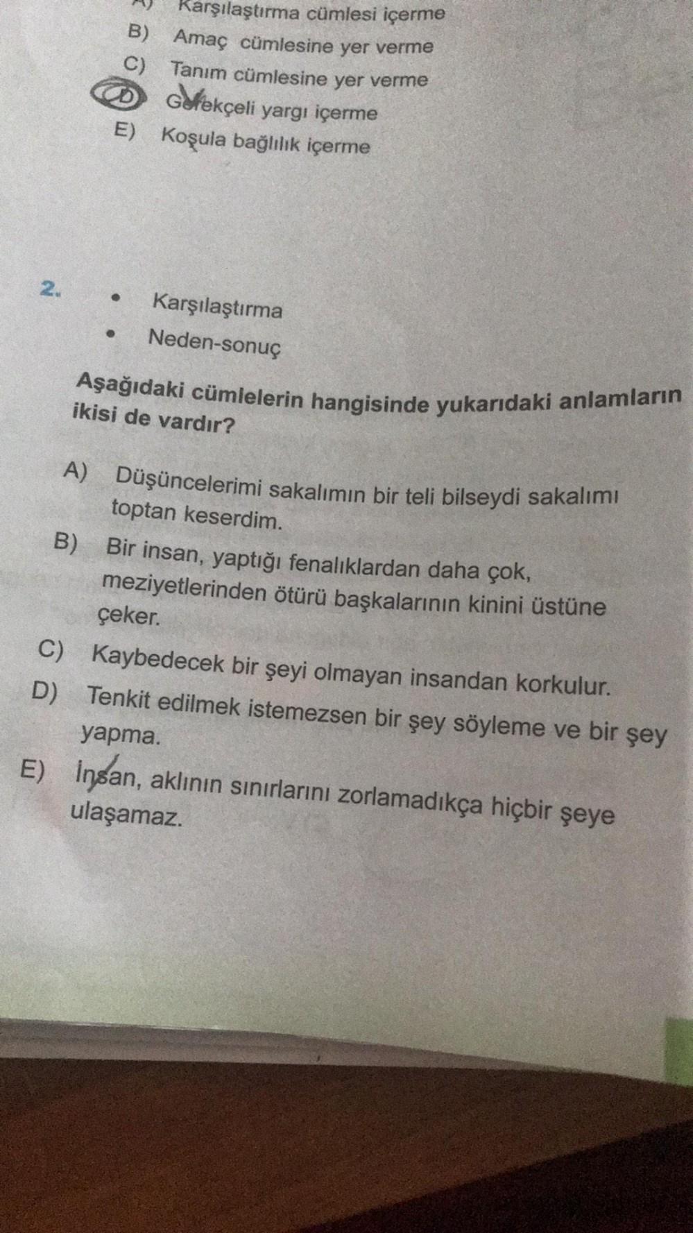 Karşılaştırma cümlesi içerme
B) Amaç cümlesine yer verme
C) Tanım cümlesine yer verme
D Gerekçeli yargı içerme
E) Koşula bağlılık içerme
2. .
Karşılaştırma
Neden-sonuç
Aşağıdaki cümlelerin hangisinde yukarıdaki anlamların
ikisi de vardır?
A) Düşüncelerimi