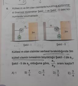 6.
1
1
Kütlesi m ve 3m olan cisimlerle kurulmuş sürtünme-
si önemsiz düzenekler Şekil - I ve Şekil - Il deki ko-
numlarda tutulmaktadır.
ip
ip
le
3m
3m
m
m
Şekil -
an
Şekil - 11
Kütlesi m olan cisimler serbest bırakıldığında 3m
kütleli cismin ivmesinin büyüklüğü Şekil - 1 de an,
Şekil - Il de a, olduğuna göre, oranı kaçtır?
an
22
A) 1
B)
3
5
C)
4
3
D)
E)
5
4