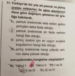 11. Türkiye'de bir yıla ait pamuk ve pirinç
üretim miktarları ile ekim alanlarının
illere göre dağılışını gösteren bir gra-
fiğe bakılarak,
pamuk üretiminde elde edilen gelirin
pirinçten daha fazla olduğu,
II.) pamuk üretiminde en fazla verimin
hangi ilde olduğu,
III. pirinç üretimi için en uygun sıcaklık
koşullarının hangi ilde olduğu,
Mpirinç üretiminde hangi yıllarda veri-
min daha yüksek olduğu
sonuçlarından hangisine ulaşılabilir?
A) Yalnız! B) Yalnız II CH ve III
D)) II ve III Full ve IV
