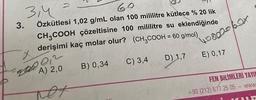 2
3,4
3.
Özkütlesi 1,02 g/mL olan 100 mililitre kütlece % 20 lik
CH3COOH çözeltisine 100 mililitre su eklendiğinde
derişimi kaç molar olur? (CH2COOH = 60 g/mol).
498002 box
x
C) 3,4
D) 1,7
E) 0,17
B) 0,34
A) 2,0
FEN BİLİMLERİ YAYIL
+90 (212) 677 25 05
- WWW
net
