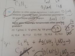 -C2H
ostoru
1a
O no lo
of mo)
trollo
3
16
14. Asetilen ve etilen gazları karışımının 1 molü yeterli
miktarda amonyakit AgNO, çözeltisinden geçirildiğinde
96 gram beyaz çökelek oluşuyor.
Buna göre, başlangıç karışımındaki etilen gaz has
gramdır?
(,
(H: 1 g/mol, C: 12 g/mol, Ag: 108 g/moly 18
A) 10,4 B) 11,2 C) 15,6 D) 16,8 E) 18,0
Polo
26
le Hz + Ag C NHg ) (NO 3
City )
Cath W
4
Ag (NH₂)2N -
