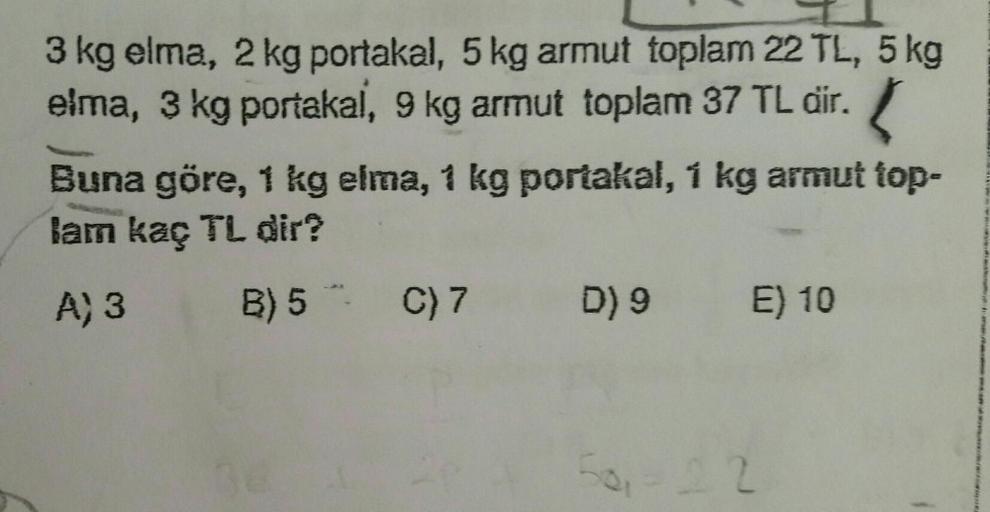 3 kg elma, 2 kg portakal, 5 kg armut toplam 22 TL, 5 kg
elma, 3 kg portakal
, 9 kg armut toplam 37 TL dir.
Buna göre, 1 kg elma, 1 kg portakal, 1 kg armut top-
lam kaç TL dir?
A) 3
B) 5 C)7
D) 9
E) 10
-0,22
