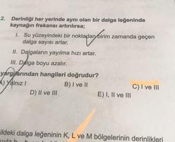 impassion
2. Derinliği her yerinde aynı olan bir dalga leğeninde
kaynağın frekansı artırılırsa;
1. Su yüzeyindeki bir noktadan birim zamanda geçen
dalga sayısı artar.
II. Dalgaların yayılma hızı artar.
III. Dalga boyu azalır.
yargarından hangileri doğrudur?
A) Yalnız!
B) I ve II
C) I ve III
D) II ve III
E) I, II ve III
Fildeki dalga leğeninin K, L ve M bölgelerinin derinlikleri
suyla h