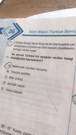 26
İklim Bilgisi (Türkiye İklimi)
C.
Türkiye Kuzey Yarım Küre'de ve orta kuşakta yer
aldığından yıl içerisinde dört mevsim özelliklerini
belirgin olarak yaşar.
Bu durum Türkiye'nin aşağıda verilen hangi
özelliğinden kaynaklanır?
Matematik (mutlak) konumu
B