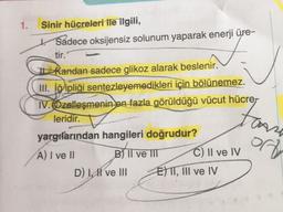 1.
Sinir hücreleri ile ilgili,
* Sadece oksijensiz solunum yaparak enerji üre-
tir.
kandan sadece glikoz alarak beslenir.
III. iğipliği sentezleyemedikleri için bölünemez.
IV. Özelleşmenin en fazla görüldüğü vücut hücrer
leridir.
yargifarından hangileri doğrudur?
A) I ve II
BITI
B II ve III C) Il ve IV
D) LH ve III E) TT, III ve IV