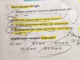 1.
Sinir hücreleri ile ilgili,
* Sadece oksijensiz solunum yaparak enerji üre-
tir.
kandan sadece glikoz alarak beslenir.
III. iğipliği sentezleyemedikleri için bölünemez.
IV. Özelleşmenin en fazla görüldüğü vücut hücrer
leridir.
yargifarından hangileri doğrudur?
A) I ve II
BITI
B II ve III C) Il ve IV
D) LH ve III E) TT, III ve IV
