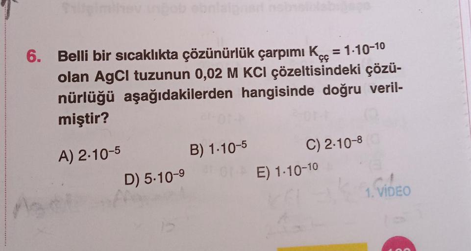 6. Belli bir sıcaklıkta çözünürlük çarpımı Kcc = 1.10-10
olan AgCl tuzunun 0,02 M KCI çözeltisindeki çözü-
nürlüğü aşağıdakilerden hangisinde doğru veril-
miştir?
B) 1.10-5
A) 2.10-5
D) 5.10-9
C) 2.10-8
E) 1.10-10
1. VIDEO
