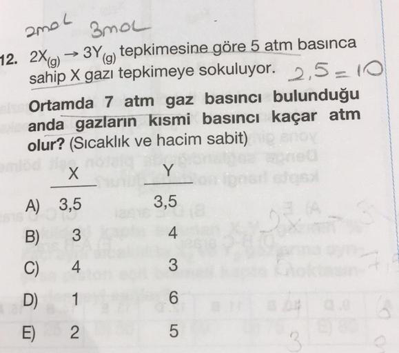 amat
3no
12. 2X(g) → 3Y9) tepkimesine göre 5 atm basınca
(
sahip X gazı tepkimeye sokuluyor. 2,5-10
Ortamda 7 atm gaz basıncı bulunduğu
anda gazların kısmi basıncı kaçar atm
olur? (Sıcaklık ve hacim sabit)
X
Y
A) 3,5
3,5
B)
3
4
C)
4
3
D)
1
6
E)
2.
5
