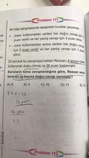 logo
Problem 111
rak
Bir bilgi yarışmasında aşağıdaki kurallar geçerlidir.
Joker kullanmadan verilen her doğru cevap için 5
puan verilir ve her yanlış cevap için 3 puan silinir.
Joker kullanıldıktan sonra verilen her doğru cevap
için 2 puan verilir ve her