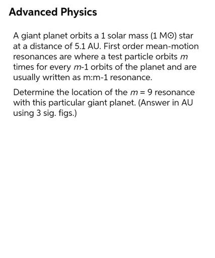 Advanced Physics
A giant planet orbits a 1 solar mass (1 MO) star
at a distance of 5.1 AU. First order mean-motion
resonances are where a test particle orbits m
times for every m-1 orbits of the planet and are
usually written as m:m-1 resonance.
Determine the location of the m= 9 resonance
with this particular giant planet. (Answer in AU
using 3 sig. figs.)
-