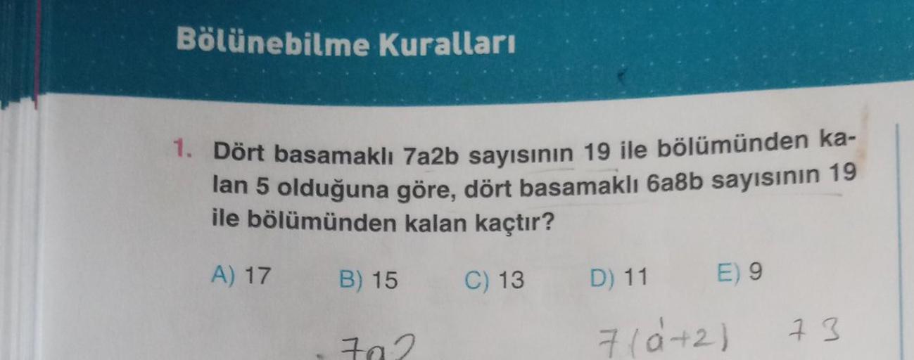 Bölünebilme Kuralları
1. Dört basamaklı 7a2b sayısının 19 ile bölümünden ka-
lan 5 olduğuna göre, dört basamaklı 6a8b sayısının 19
ile bölümünden kalan kaçtır?
A) 17
B) 15
C) 13
D) 11
E) 9
7(6+2)
7a2
7 3