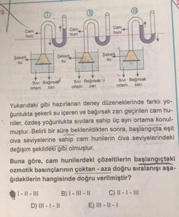 UD
Cam
huni
J
Cam
huni
Cam
huni
Şekerli
Şekerli
Şekerli
su
su
su
Siv Bağırsak!
Sivi Bağırsak
ortam zan
Sivi Bağırsak
ortam zari
ortam
zari
Yukarıdaki gibi hazırlanan deney düzeneklerinde farklı yo-
ğunlukta şekerli su içeren ve bağırsak zarı geçirilen cam hu-
niler, özdeş yoğunlukta sıvılara sahip üç ayrı ortama konul-
muştur. Belirli bir süre beklenildikten sonra, başlangıçta eşit
civa seviyelerine sahip cam hunilerin civa seviyelerindeki
değişim şekildeki gibi olmuştur.
Buna göre, cam hunilerdeki çözeltilerin başlangıçtaki
ozmotik basınçlarının çoktan - aza doğru sıralanışı aşa-
ğıdakilerin hangisinde doğru verilmiştir?
| - || - III
B) I - III - II C) || - | - III
E) III - || -
D) III - 1 - 11