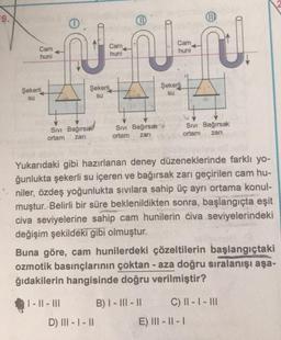 UD
Cam
huni
J
Cam
huni
Cam
huni
Şekerli
Şekerli
Şekerli
su
su
su
Siv Bağırsak!
Sivi Bağırsak
ortam zan
Sivi Bağırsak
ortam zari
ortam
zari
Yukarıdaki gibi hazırlanan deney düzeneklerinde farklı yo-
ğunlukta şekerli su içeren ve bağırsak zarı geçirilen cam hu-
niler, özdeş yoğunlukta sıvılara sahip üç ayrı ortama konul-
muştur. Belirli bir süre beklenildikten sonra, başlangıçta eşit
civa seviyelerine sahip cam hunilerin civa seviyelerindeki
değişim şekildeki gibi olmuştur.
Buna göre, cam hunilerdeki çözeltilerin başlangıçtaki
ozmotik basınçlarının çoktan - aza doğru sıralanışı aşa-
ğıdakilerin hangisinde doğru verilmiştir?
| - || - III
B) I - III - II C) || - | - III
E) III - || -
D) III - 1 - 11
