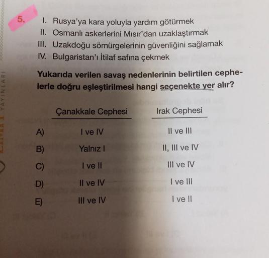 5.
1. Rusya'ya kara yoluyla yardım götürmek
II. Osmanlı askerlerini Mısır'dan uzaklaştırmak
III. Uzakdoğu sömürgelerinin güvenliğini sağlamak
IV. Bulgaristan'ı İtilaf safına çekmek
Yukarıda verilen savaş nedenlerinin belirtilen cephe-
lerle doğru eşleştiri