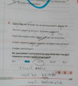 oiseye kaç lira istersiniz
El Buraya nasıl geldin?
3. Eğlenceli bir sohbet bir anda bozulabilir. Böyle bir
1
II
durum yaşamış biriyim. Sohbete neşeli bir
biçimde başlamıştık. İlginç sorular soruluyordu
IV
orada. Hepsine yeterli cevaplar verdiğimi sanıyordum
V
meğer yanılmışım!
Bu parçadaki numaralanmış sözcüklerden hangisi
niteleme amaçlı kullanılmamıstır?
B)
DIV E) V
A)
C) IIN
8 E O SI
3 =) zort dobilia
neşeli bir biçimde
nosil boslomistik
inavyayin.com
205