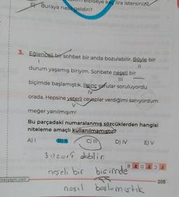 oiseye kaç lira istersiniz
El Buraya nasıl geldin?
3. Eğlenceli bir sohbet bir anda bozulabilir. Böyle bir
1
II
durum yaşamış biriyim. Sohbete neşeli bir
biçimde başlamıştık. İlginç sorular soruluyordu
IV
orada. Hepsine yeterli cevaplar verdiğimi sanıyordum
V
meğer yanılmışım!
Bu parçadaki numaralanmış sözcüklerden hangisi
niteleme amaçlı kullanılmamıstır?
B)
DIV E) V
A)
C) IIN
8 E O SI
3 =) zort dobilia
neşeli bir biçimde
nosil boslomistik
inavyayin.com
205
