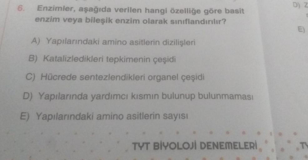 6.
D) Z
Enzimler, aşağıda verilen hangi özelliğe göre basit
enzim veya bileşik enzim olarak sınıflandırılır?
E)
A) Yapılarındaki amino asitlerin dizilişleri
B) Katalizledikleri tepkimenin çeşidi
C) Hücrede sentezlendikleri organel çeşidi
D) Yapılarında yar