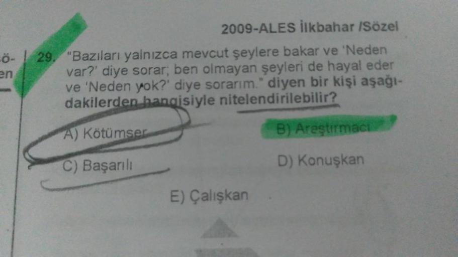 FÖ-
en
2009-ALES İlkbahar /Sözel
29. "Bazıları yalnızca mevcut şeylere bakar ve 'Neden
var?' diye sorar; ben olmayan şeyleri de hayal eder
ve 'Neden yok?' diye sorarım." diyen bir kişi aşağı-
dakilerden hangisiyle nitelendirilebilir?
A) Kötümser
B) Areştir