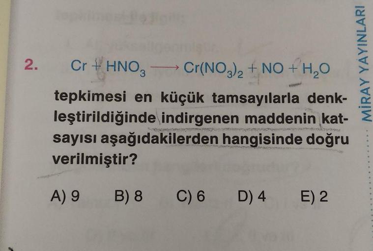 2.
Cr + HNO3
Cr(NO3)2 + NO + H2O
tepkimesi en küçük tamsayılarla denk-
leştirildiğinde indirgenen maddenin kat-
sayısı aşağıdakilerden hangisinde doğru
verilmiştir?
MİRAY YAYINLARI
A) 9
B) 8
C) 6
D) 4
E) 2