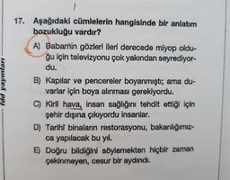 fdd yayınları
17. Aşağıdaki cümlelerin hangisinde bir anlatım
bozukluğu vardır?
A) Babamin gözleri ileri derecede miyop oldu-
ğu için televizyonu çok yakından seyrediyor-
du.
B) Kapılar ve pencereler boyanmıştı; ama du-
varlar için boya alınması gerekiyordu.
C) Kirli hava, insan sağlığını tehdit ettiği için
şehir dışına çıkiyordu insanlar.
D) Tarihî binaların restorasyonu, bakanlığımız-
ca yapılacak bu yıl.
E) Doğru bildiğini söylemekten hiçbir zaman
çekinmeyen, cesur bir aydındı.