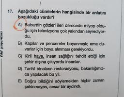 fdd yayınları
17. Aşağıdaki cümlelerin hangisinde bir anlatım
bozukluğu vardır?
A) Babamin gözleri ileri derecede miyop oldu-
ğu için televizyonu çok yakından seyrediyor-
du.
B) Kapılar ve pencereler boyanmıştı; ama du-
varlar için boya alınması gerekiyordu.
C) Kirli hava, insan sağlığını tehdit ettiği için
şehir dışına çıkiyordu insanlar.
D) Tarihî binaların restorasyonu, bakanlığımız-
ca yapılacak bu yıl.
E) Doğru bildiğini söylemekten hiçbir zaman
çekinmeyen, cesur bir aydındı.
