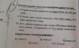 isi
Orbital Yayinlan
5. Günlük hayatta sıkça karşılaştığımız gazlar ile ilgili;
5
1. Propan ve bütan gazlarının sıvılaştırılması ile LNG elde
edilir
II. Evlerde yakıt olarak kullanılan LPG %90 metan, %10
diğer gazlardan oluşur
III. Son yıllarda soğutucu gaz olarak CFC (kloro floro kar-
bon) yerine, C3H8(propan) ve CO2 gazları kullanılmak-
tadır.
bilgilerinden hangileri doğrudur?
A) Yalnız!
B) Yalnız II
Yalnız III
G
D) I ve II
E) I, II ve III