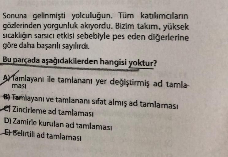 Sonuna gelinmişti yolculuğun. Tüm katılımaların
gözlerinden yorgunluk akıyordu. Bizim takım, yüksek
sıcaklığın sarsici etkisi sebebiyle pes eden diğerlerine
göre daha başarılı sayılırdı.
Bu parçada aşağıdakilerden hangisi yoktur?
Aytamlayanı ile tamlananı 