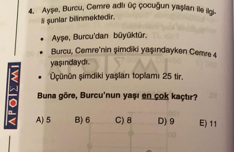 4. Ayşe, Burcu, Cemre adlı üç çocuğun yaşları ile ilgi-
li şunlar bilinmektedir.
• Ayşe, Burcu'dan büyüktür.
• Burcu, Cemre'nin şimdiki yaşındayken Cemre 4
yaşındaydı.
Üçünün şimdiki yaşları toplamı 25 tir.
APOIEMI
Buna göre, Burcu'nun yaşı en çok kaçtır?