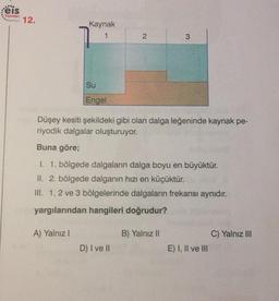 reis
12.
Yayinlar
Kaynak
2
3
Su
Engel
Düşey kesiti şekildeki gibi olan dalga leğeninde kaynak pe-
riyodik dalgalar oluşturuyor.
Buna göre;
1. 1. bölgede dalgaların dalga boyu en büyüktür.
II. 2. bölgede dalganın hızı en küçüktür.
III. 1, 2 ve 3 bölgelerinde dalgaların frekansı aynıdır.
yargılarından hangileri doğrudur?
A) Yalnız!
B) Yalnız II
C) Yalnız III
D) I ve II
E) I, II ve III
