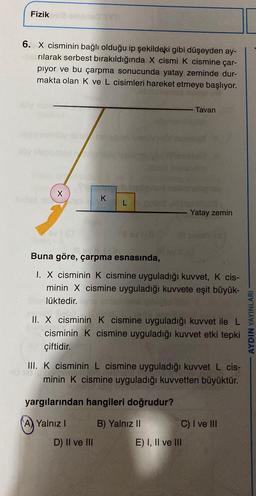 Fizik
6. X cisminin bağlı olduğu ip şekildeki gibi düşeyden ay-
rılarak serbest bırakıldığında X cismi k cismine çar-
piyor ve bu çarpma sonucunda yatay zeminde dur-
makta olan K ve L cisimleri hareket etmeye başlıyor.
Tavan
X
K
L
Yatay zemin
Buna göre, çarpma esnasında,
I. X cisminin K cismine uyguladığı kuvvet, K cis-
minin X cismine uyguladığı kuvvete eşit büyük-
lüktedir.
II. X cisminin K cismine uyguladığı kuvvet ile L
cisminin K cismine uyguladığı kuvvet etki tepki
çiftidir.
AYDIN YAYINLARI
III. K cisminin L cismine uyguladığı kuvvet L cis-
minin K cismine uyguladığı kuvvetten büyüktür.
yargılarından hangileri doğrudur?
A) Yalnız!
B) Yalnız II C) I ve III
E) I, II ve III
D) II ve III
