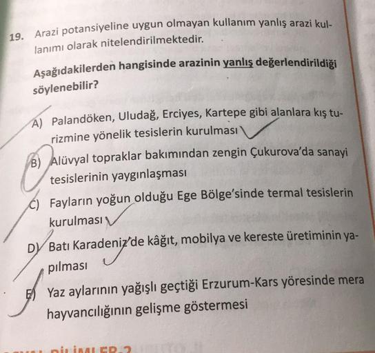 19. Arazi potansiyeline uygun olmayan kullanım yanlış arazi kul-
lanımı olarak nitelendirilmektedir.
Aşağıdakilerden hangisinde arazinin yanlış değerlendirildiği
söylenebilir?
A) Palandöken, Uludağ, Erciyes, Kartepe gibi alanlara kış tu-
rizmine yönelik te