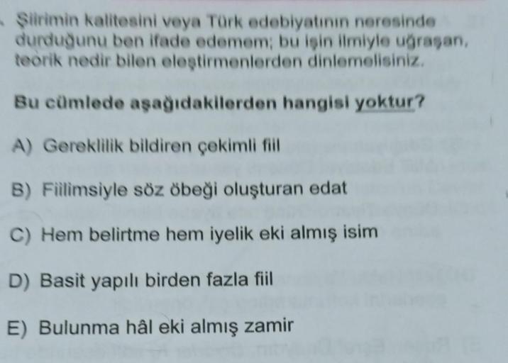 Siirimin kalitesini veya Türk edebiyatının neresinde
durduğunu ben ifade edemem; bu işin ilmiyle uğrasan,
teorik nedir bilen eleştirmenlerden dinlemelisiniz.
Bu cümlede aşağıdakilerden hangisi yoktur?
A) Gereklilik bildiren çekimli fill
B) Fiilimsiyle söz