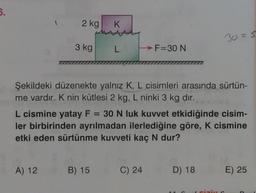 5.
2 kg
K
30=5
3 kg
L
F=30 N
777
Şekildeki düzenekte yalnız K, L cisimleri arasında sürtün-
me vardır. K nin kütlesi 2 kg, L ninki 3 kg dir.
L cismine yatay F = 30 N luk kuvvet etkidiğinde cisim-
ler birbirinden ayrılmadan ilerlediğine göre, K cismine
etki eden sürtünme kuvveti kaç N dur?
A) 12
B) 15
C) 24
D) 18 E) 25
1
