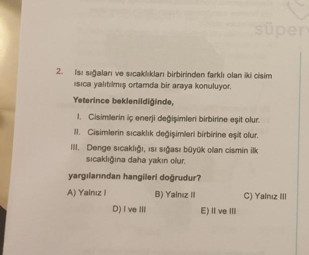 Süpe
2.
Isı sığaları ve sıcaklıkları birbirinden farklı olan iki cisim
isica yalıtılmış ortamda bir araya konuluyor.
Yeterince beklenildiğinde,
I. Cisimlerin iç enerji değişimleri birbirine eşit olur.
II. Cisimlerin sıcaklık değişimleri birbirine eşit olur