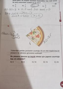 Buna göre, bu araçlar harekete başladıktan kaç saat sonra
iki araç arasındaki uzaklik en az olur?
A)
3
5
B)
C1
D)
3
2
E) 2
50.50.2 + 2. (-100). (125 - 100x) -
50+ 200X-250-0
2008 200
= =1)
webouweg
8.
Alan=rria
360
20-25
Yukarıdaki şekilde çevresinin uzunluğu 20 cm olan küçük boy bir
pizzanın bir diliminin görünümü verilmiştir.
Bu pizzanın alanının en büyük olması için çapının uzunluğu
kaç cm olmalıdır?
A) 5
B) 8 C) 10 D) 15 E) 20
21
N