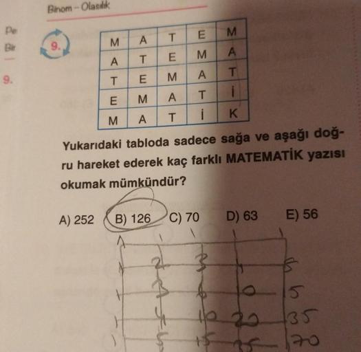Binom - Olasılık
pe
BH
M
E
M
A
T
9.
SC
A
A
T
M
E
- 3 m
9.
T
T
E
A
M
i
E
M
T
A
3 m
M
K
A
T
Yukarıdaki tabloda sadece sağa ve aşağı doğ-
ru hareket ederek kaç farklı MATEMATİK yazısı
okumak mümkündür?
A) 252
B) 126
C) 70
D) 63
E) 56
2
}
h
0 20
15
135
20