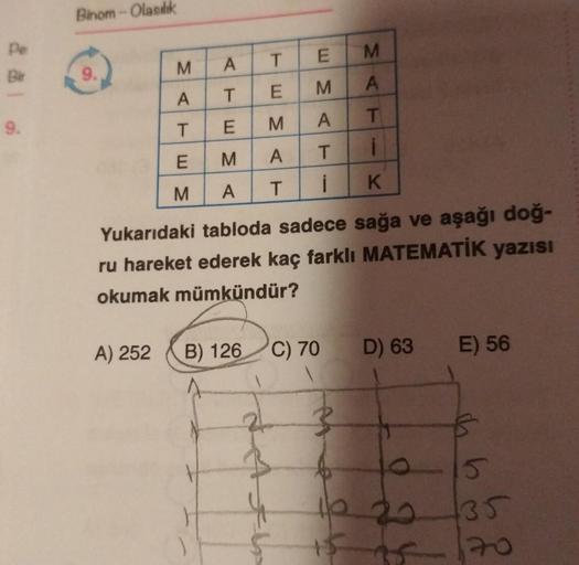 Binom - Olasılık
pe
BH
M
E
M
A
T
9.
SC
A
A
T
M
E
- 3 m
9.
T
T
E
A
M
i
E
M
T
A
3 m
M
K
A
T
Yukarıdaki tabloda sadece sağa ve aşağı doğ-
ru hareket ederek kaç farklı MATEMATİK yazısı
okumak mümkündür?
A) 252
B) 126
C) 70
D) 63
E) 56
2
}
h
0 20
15
135
20
