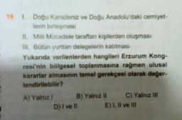 19. 1. Doğu Karadeniz ve Doğu Anadolu'daki cemiyet-
lerin birleşmesi
II. Milli Mücadele taraftarı kişilerden oluşması
III. Bütün yurttan delegelerin katılması
Yukarıda verilenlerden hangileri Erzurum Kong-
resi'nin bölgesel toplanmasına rağmen ulusal
kararlar almasının temel gerekçesi olarak değer-
lendirilebilir?
A) Yalniz ! B) Yalnız il C) Yalnız IH
D) I ve II E) I, II ve III
